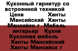 Кухонный гарнитур со встроенной техникой  › Цена ­ 70 000 - Ханты-Мансийский, Ханты-Мансийск г. Мебель, интерьер » Кухни. Кухонная мебель   . Ханты-Мансийский,Ханты-Мансийск г.